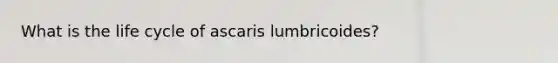 What is the life cycle of ascaris lumbricoides?