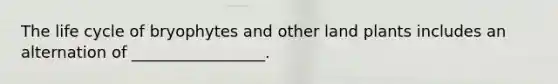 The life cycle of bryophytes and other land plants includes an alternation of _________________.