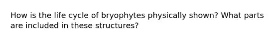 How is the life cycle of bryophytes physically shown? What parts are included in these structures?