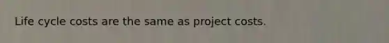 Life cycle costs are the same as project costs.