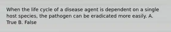 When the life cycle of a disease agent is dependent on a single host species, the pathogen can be eradicated more easily. A. True B. False