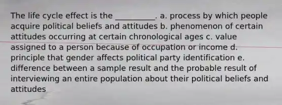 The life cycle effect is the __________. a. process by which people acquire political beliefs and attitudes b. phenomenon of certain attitudes occurring at certain chronological ages c. value assigned to a person because of occupation or income d. principle that gender affects political party identification e. difference between a sample result and the probable result of interviewing an entire population about their political beliefs and attitudes