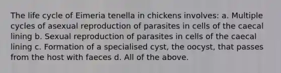 The life cycle of Eimeria tenella in chickens involves: a. Multiple cycles of asexual reproduction of parasites in cells of the caecal lining b. Sexual reproduction of parasites in cells of the caecal lining c. Formation of a specialised cyst, the oocyst, that passes from the host with faeces d. All of the above.