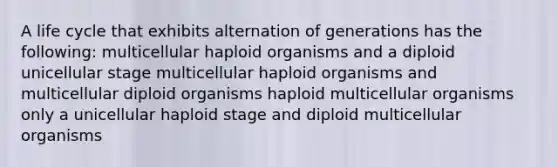 A life cycle that exhibits alternation of generations has the following: multicellular haploid organisms and a diploid unicellular stage multicellular haploid organisms and multicellular diploid organisms haploid multicellular organisms only a unicellular haploid stage and diploid multicellular organisms