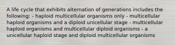 A life cycle that exhibits alternation of generations includes the following: - haploid multicellular organisms only - multicellular haploid organisms and a diploid unicellular stage - multicellular haploid organisms and multicellular diploid organisms - a unicellular haploid stage and diploid multicellular organisms