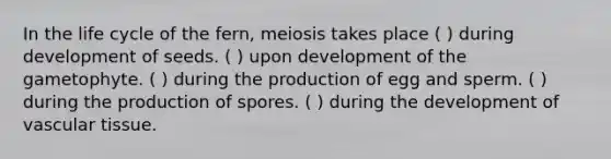 In the life cycle of the fern, meiosis takes place ( ) during development of seeds. ( ) upon development of the gametophyte. ( ) during the production of egg and sperm. ( ) during the production of spores. ( ) during the development of <a href='https://www.questionai.com/knowledge/k1HVFq17mo-vascular-tissue' class='anchor-knowledge'>vascular tissue</a>.