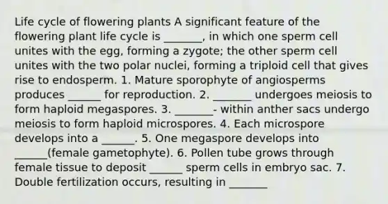 Life cycle of flowering plants A significant feature of the flowering plant life cycle is _______, in which one sperm cell unites with the egg, forming a zygote; the other sperm cell unites with the two polar nuclei, forming a triploid cell that gives rise to endosperm. 1. Mature sporophyte of angiosperms produces ______ for reproduction. 2. _______ undergoes meiosis to form haploid megaspores. 3. _______- within anther sacs undergo meiosis to form haploid microspores. 4. Each microspore develops into a ______. 5. One megaspore develops into ______(female gametophyte). 6. Pollen tube grows through female tissue to deposit ______ sperm cells in embryo sac. 7. <a href='https://www.questionai.com/knowledge/kQueJG6uHU-double-fertilization' class='anchor-knowledge'>double fertilization</a> occurs, resulting in _______