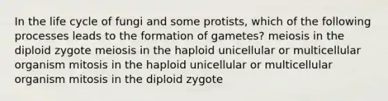 In the life cycle of fungi and some protists, which of the following processes leads to the formation of gametes? meiosis in the diploid zygote meiosis in the haploid unicellular or multicellular organism mitosis in the haploid unicellular or multicellular organism mitosis in the diploid zygote