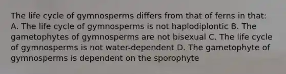 The life cycle of gymnosperms differs from that of ferns in that: A. The life cycle of gymnosperms is not haplodiplontic B. The gametophytes of gymnosperms are not bisexual C. The life cycle of gymnosperms is not water-dependent D. The gametophyte of gymnosperms is dependent on the sporophyte