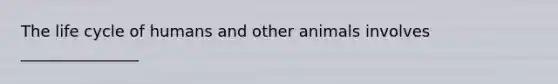 The life cycle of humans and other animals involves _______________