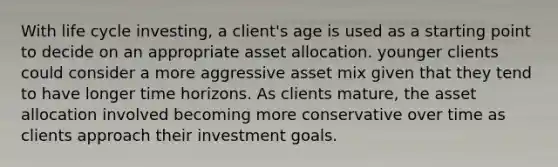 With life cycle investing, a client's age is used as a starting point to decide on an appropriate asset allocation. younger clients could consider a more aggressive asset mix given that they tend to have longer time horizons. As clients mature, the asset allocation involved becoming more conservative over time as clients approach their investment goals.