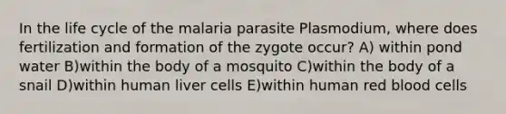 In the life cycle of the malaria parasite Plasmodium, where does fertilization and formation of the zygote occur? A) within pond water B)within the body of a mosquito C)within the body of a snail D)within human liver cells E)within human red blood cells