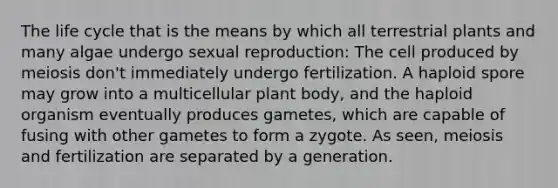 The life cycle that is the means by which all terrestrial plants and many algae undergo sexual reproduction: The cell produced by meiosis don't immediately undergo fertilization. A haploid spore may grow into a multicellular plant body, and the haploid organism eventually produces gametes, which are capable of fusing with other gametes to form a zygote. As seen, meiosis and fertilization are separated by a generation.