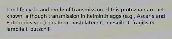 The life cycle and mode of transmission of this protozoan are not known, although transmission in helminth eggs (e.g., Ascaris and Enterobius spp.) has been postulated: C. mesnili D. fragilis G. lamblia I. butschlii