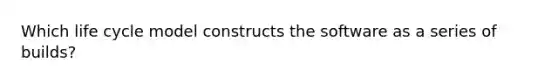 Which life cycle model constructs the software as a series of builds?