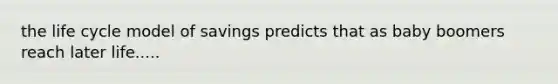 the life cycle model of savings predicts that as baby boomers reach later life.....