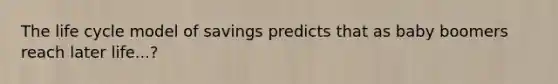 The life cycle model of savings predicts that as baby boomers reach later life...?