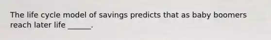 The life cycle model of savings predicts that as baby boomers reach later life ______.