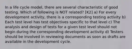 In a life cycle model, there are several characteristic of good testing. Which of following is NOT related? [K2] a) For every development activity, there is a corresponding testing activity b) Each test level has test objectives specific to that level c) The analysis and design of tests for a given test level should not begin during the corresponding development activity d) Testers should be involved in reviewing documents as soon as drafts are available in the development cycle.