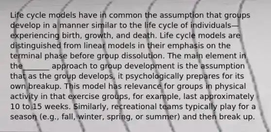 Life cycle models have in common the assumption that groups develop in a manner similar to the life cycle of individuals—experiencing birth, growth, and death. Life cycle models are distinguished from linear models in their emphasis on the terminal phase before group dissolution. The main element in the_______ approach to group development is the assumption that as the group develops, it psychologically prepares for its own breakup. This model has relevance for groups in physical activity in that exercise groups, for example, last approximately 10 to 15 weeks. Similarly, recreational teams typically play for a season (e.g., fall, winter, spring, or summer) and then break up.