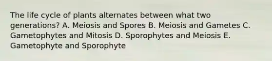 The life cycle of plants alternates between what two generations? A. Meiosis and Spores B. Meiosis and Gametes C. Gametophytes and Mitosis D. Sporophytes and Meiosis E. Gametophyte and Sporophyte