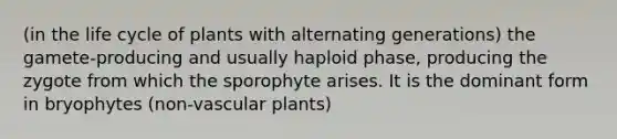 (in the life cycle of plants with alternating generations) the gamete-producing and usually haploid phase, producing the zygote from which the sporophyte arises. It is the dominant form in bryophytes (non-vascular plants)