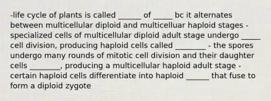 -life cycle of plants is called ______ of _____ bc it alternates between multicellular diploid and multicelluar haploid stages -specialized cells of multicellular diploid adult stage undergo _____ cell division, producing haploid cells called ________ - the spores undergo many rounds of mitotic cell division and their daughter cells ________, producing a multicellular haploid adult stage -certain haploid cells differentiate into haploid ______ that fuse to form a diploid zygote