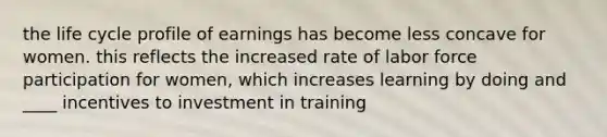 the life cycle profile of earnings has become less concave for women. this reflects the increased rate of labor force participation for women, which increases learning by doing and ____ incentives to investment in training