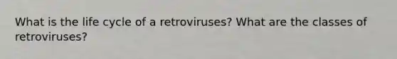 What is the life cycle of a retroviruses? What are the classes of retroviruses?