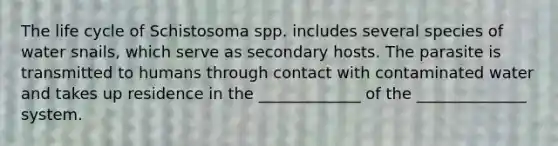 The life cycle of Schistosoma spp. includes several species of water snails, which serve as secondary hosts. The parasite is transmitted to humans through contact with contaminated water and takes up residence in the _____________ of the ______________ system.