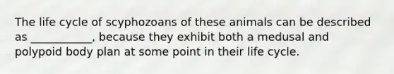 The life cycle of scyphozoans of these animals can be described as ___________, because they exhibit both a medusal and polypoid body plan at some point in their life cycle.