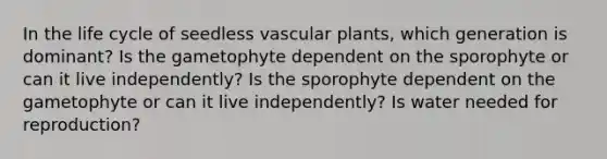 In the life cycle of seedless vascular plants, which generation is dominant? Is the gametophyte dependent on the sporophyte or can it live independently? Is the sporophyte dependent on the gametophyte or can it live independently? Is water needed for reproduction?