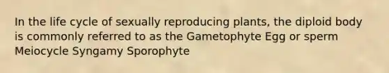 In the life cycle of sexually reproducing plants, the diploid body is commonly referred to as the Gametophyte Egg or sperm Meiocycle Syngamy Sporophyte