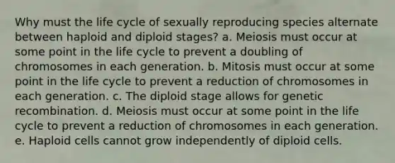 Why must the life cycle of sexually reproducing species alternate between haploid and diploid stages? a. Meiosis must occur at some point in the life cycle to prevent a doubling of chromosomes in each generation. b. Mitosis must occur at some point in the life cycle to prevent a reduction of chromosomes in each generation. c. The diploid stage allows for genetic recombination. d. Meiosis must occur at some point in the life cycle to prevent a reduction of chromosomes in each generation. e. Haploid cells cannot grow independently of diploid cells.