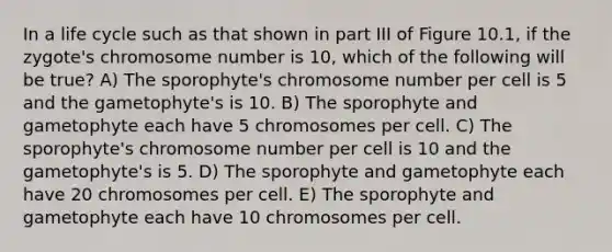 In a life cycle such as that shown in part III of Figure 10.1, if the zygote's chromosome number is 10, which of the following will be true? A) The sporophyte's chromosome number per cell is 5 and the gametophyte's is 10. B) The sporophyte and gametophyte each have 5 chromosomes per cell. C) The sporophyte's chromosome number per cell is 10 and the gametophyte's is 5. D) The sporophyte and gametophyte each have 20 chromosomes per cell. E) The sporophyte and gametophyte each have 10 chromosomes per cell.