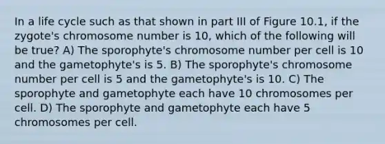 In a life cycle such as that shown in part III of Figure 10.1, if the zygote's chromosome number is 10, which of the following will be true? A) The sporophyte's chromosome number per cell is 10 and the gametophyte's is 5. B) The sporophyte's chromosome number per cell is 5 and the gametophyte's is 10. C) The sporophyte and gametophyte each have 10 chromosomes per cell. D) The sporophyte and gametophyte each have 5 chromosomes per cell.