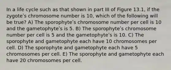 In a life cycle such as that shown in part III of Figure 13.1, if the zygoteʹs chromosome number is 10, which of the following will be true? A) The sporophyteʹs chromosome number per cell is 10 and the gametophyteʹs is 5. B) The sporophyteʹs chromosome number per cell is 5 and the gametophyteʹs is 10. C) The sporophyte and gametophyte each have 10 chromosomes per cell. D) The sporophyte and gametophyte each have 5 chromosomes per cell. E) The sporophyte and gametophyte each have 20 chromosomes per cell.