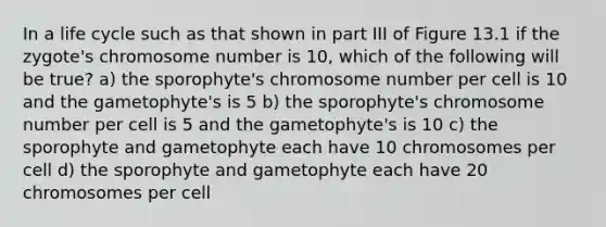 In a life cycle such as that shown in part III of Figure 13.1 if the zygote's chromosome number is 10, which of the following will be true? a) the sporophyte's chromosome number per cell is 10 and the gametophyte's is 5 b) the sporophyte's chromosome number per cell is 5 and the gametophyte's is 10 c) the sporophyte and gametophyte each have 10 chromosomes per cell d) the sporophyte and gametophyte each have 20 chromosomes per cell