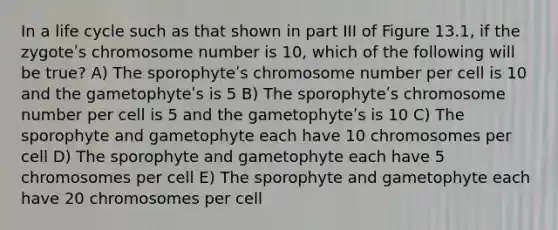 In a life cycle such as that shown in part III of Figure 13.1, if the zygoteʹs chromosome number is 10, which of the following will be true? A) The sporophyteʹs chromosome number per cell is 10 and the gametophyteʹs is 5 B) The sporophyteʹs chromosome number per cell is 5 and the gametophyteʹs is 10 C) The sporophyte and gametophyte each have 10 chromosomes per cell D) The sporophyte and gametophyte each have 5 chromosomes per cell E) The sporophyte and gametophyte each have 20 chromosomes per cell