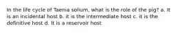 In the life cycle of Taenia solium, what is the role of the pig? a. It is an incidental host b. it is the intermediate host c. it is the definitive host d. It is a reservoir host