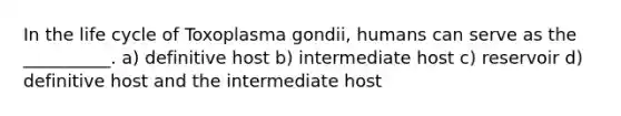 In the life cycle of Toxoplasma gondii, humans can serve as the __________. a) definitive host b) intermediate host c) reservoir d) definitive host and the intermediate host