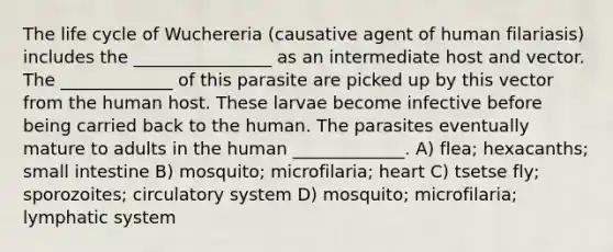 The life cycle of Wuchereria (causative agent of human filariasis) includes the ________________ as an intermediate host and vector. The _____________ of this parasite are picked up by this vector from the human host. These larvae become infective before being carried back to the human. The parasites eventually mature to adults in the human _____________. A) flea; hexacanths; small intestine B) mosquito; microfilaria; heart C) tsetse fly; sporozoites; circulatory system D) mosquito; microfilaria; lymphatic system