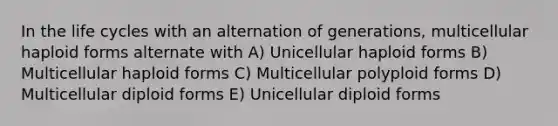 In the life cycles with an alternation of generations, multicellular haploid forms alternate with A) Unicellular haploid forms B) Multicellular haploid forms C) Multicellular polyploid forms D) Multicellular diploid forms E) Unicellular diploid forms