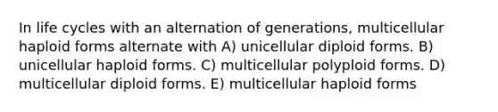 In life cycles with an alternation of generations, multicellular haploid forms alternate with A) unicellular diploid forms. B) unicellular haploid forms. C) multicellular polyploid forms. D) multicellular diploid forms. E) multicellular haploid forms