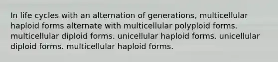 In life cycles with an alternation of generations, multicellular haploid forms alternate with multicellular polyploid forms. multicellular diploid forms. unicellular haploid forms. unicellular diploid forms. multicellular haploid forms.