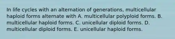 In life cycles with an alternation of generations, multicellular haploid forms alternate with A. multicellular polyploid forms. B. multicellular haploid forms. C. unicellular diploid forms. D. multicellular diploid forms. E. unicellular haploid forms.