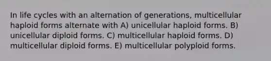 In life cycles with an alternation of generations, multicellular haploid forms alternate with A) unicellular haploid forms. B) unicellular diploid forms. C) multicellular haploid forms. D) multicellular diploid forms. E) multicellular polyploid forms.