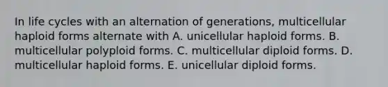 In life cycles with an alternation of generations, multicellular haploid forms alternate with A. unicellular haploid forms. B. multicellular polyploid forms. C. multicellular diploid forms. D. multicellular haploid forms. E. unicellular diploid forms.