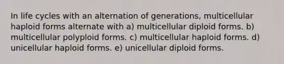 In life cycles with an alternation of generations, multicellular haploid forms alternate with a) multicellular diploid forms. b) multicellular polyploid forms. c) multicellular haploid forms. d) unicellular haploid forms. e) unicellular diploid forms.