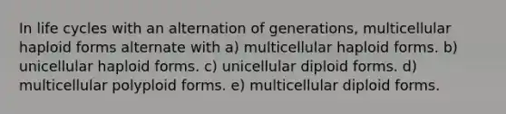 In life cycles with an alternation of generations, multicellular haploid forms alternate with a) multicellular haploid forms. b) unicellular haploid forms. c) unicellular diploid forms. d) multicellular polyploid forms. e) multicellular diploid forms.